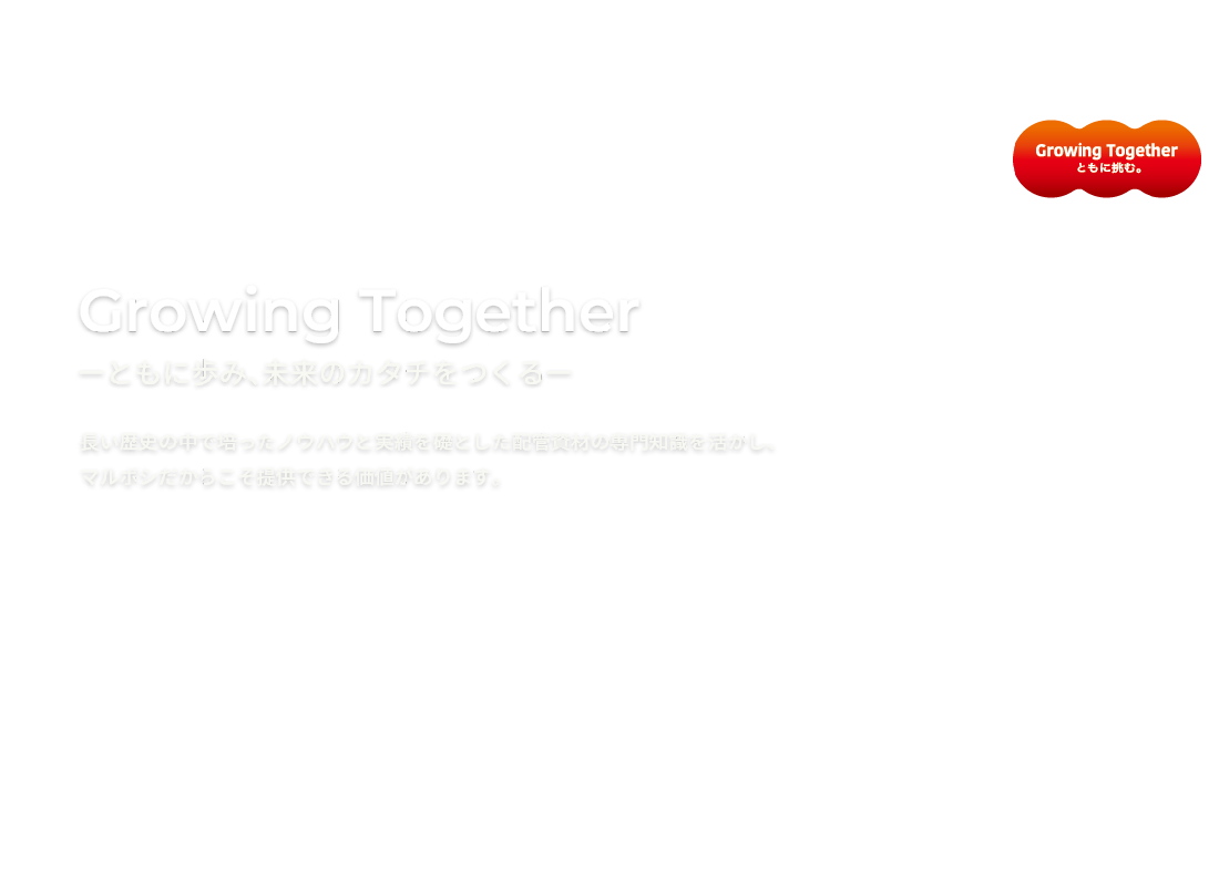 Growing Togetherーともに歩み、未来のカタチをつくるー長い歴史の中で培ったノウハウと実績を礎とした配管資材の専門知識を活かし、
マルボシだからこそ提供できる価値があります。